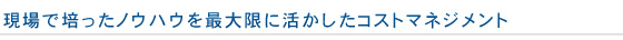 現場で培ったノウハウを最大限に活かしたコストマネジメント