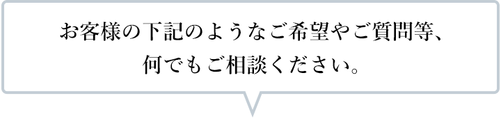 お客様の下記のようなご希望やご質問等、何でもご相談ください。
